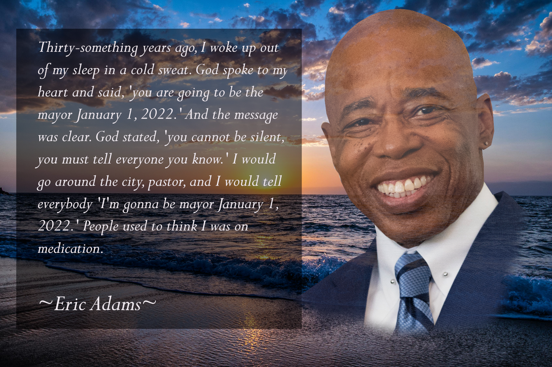 A quote attributed to Eric Adams in which he prophesizes his own mayorship on January 1st, 2022: "Thirty-something years ago, I woke up out of my sleep in a cold sweat. God spoke to my heart and said, 'you are going to be the mayor January 1, 2022.' And the message was clear. God stated, 'you cannot be silent, you must tell everyone you know.' I would go around the city, pastor, and I would tell everybody 'I'm gonna be mayor January 1, 2022.' People used to think I was on medication." [I checked, this is a genuine Eric Adams quote - rtosh]