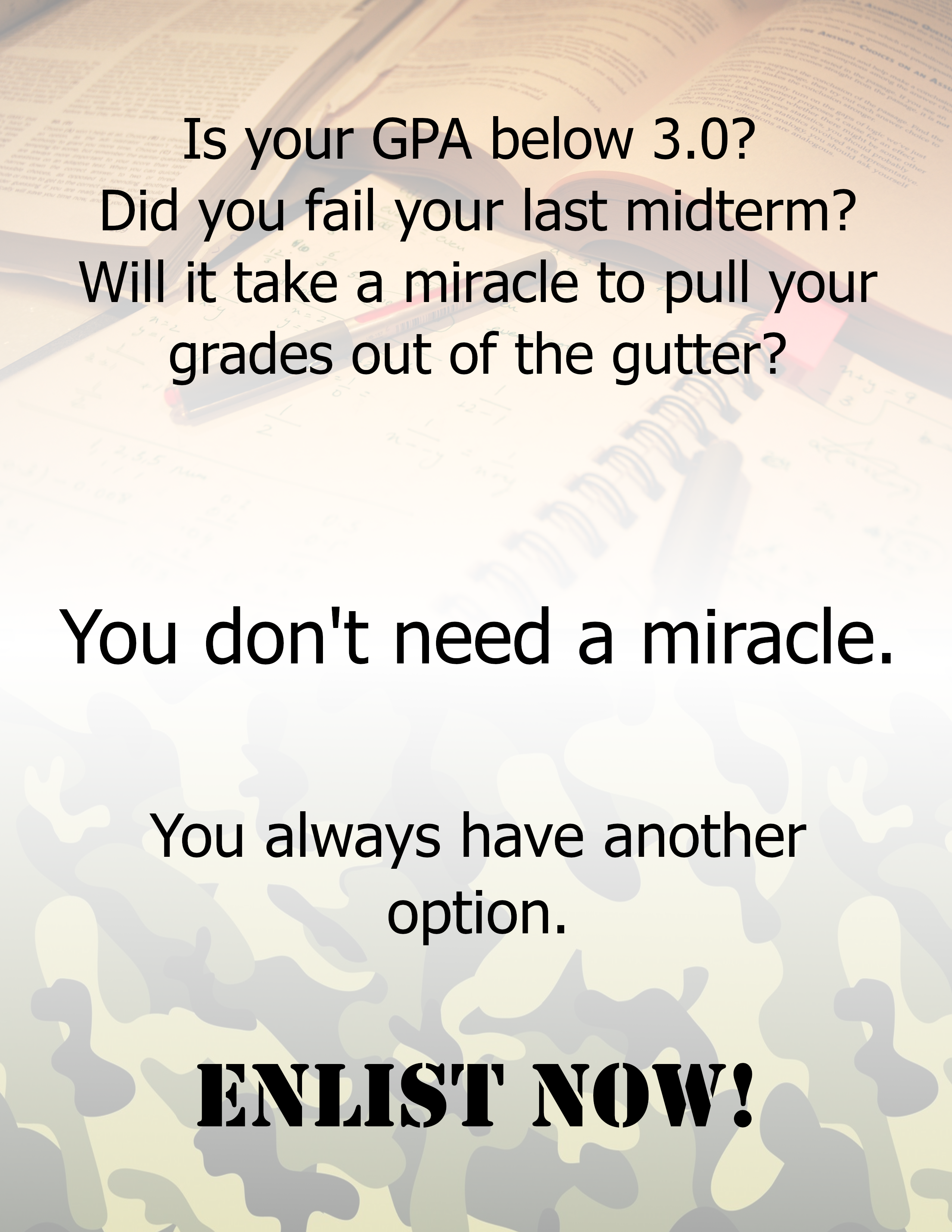 "Is your GPA below 3.0? Did you fail your last midterm? Will it take a miracle to pull your grades out of the gutter? You don't need a miracle. You always have another option. ENLIST NOW!" [background fades to camo pattern]