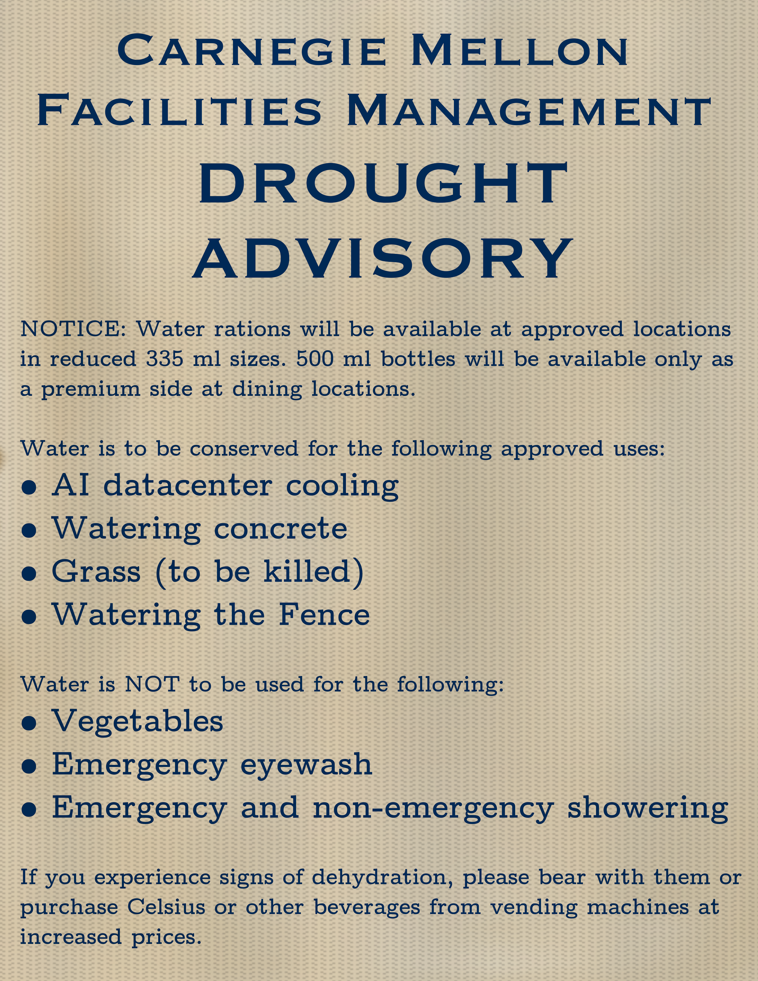A public service announcement which reads the following: "Carnegie Mellon Facilities Management Drought Advisory; NOTICE: Water rations will be available at approved locations in reduced 335 ml sizes. 500 ml bottles will be available only as a premium side at dining locations. Water is to be conserved for the following approved uses: AI datacenter cooling, watering concrete, grass (to be killed), and watering the Fence. Water is NOT to be used for the following: vegetables, emergency eyewash, and emergency and non-emergency showering. If you experience signs of dehydration, please bear with them or purchase Celsius or other beverages from vending machines at increased prices."