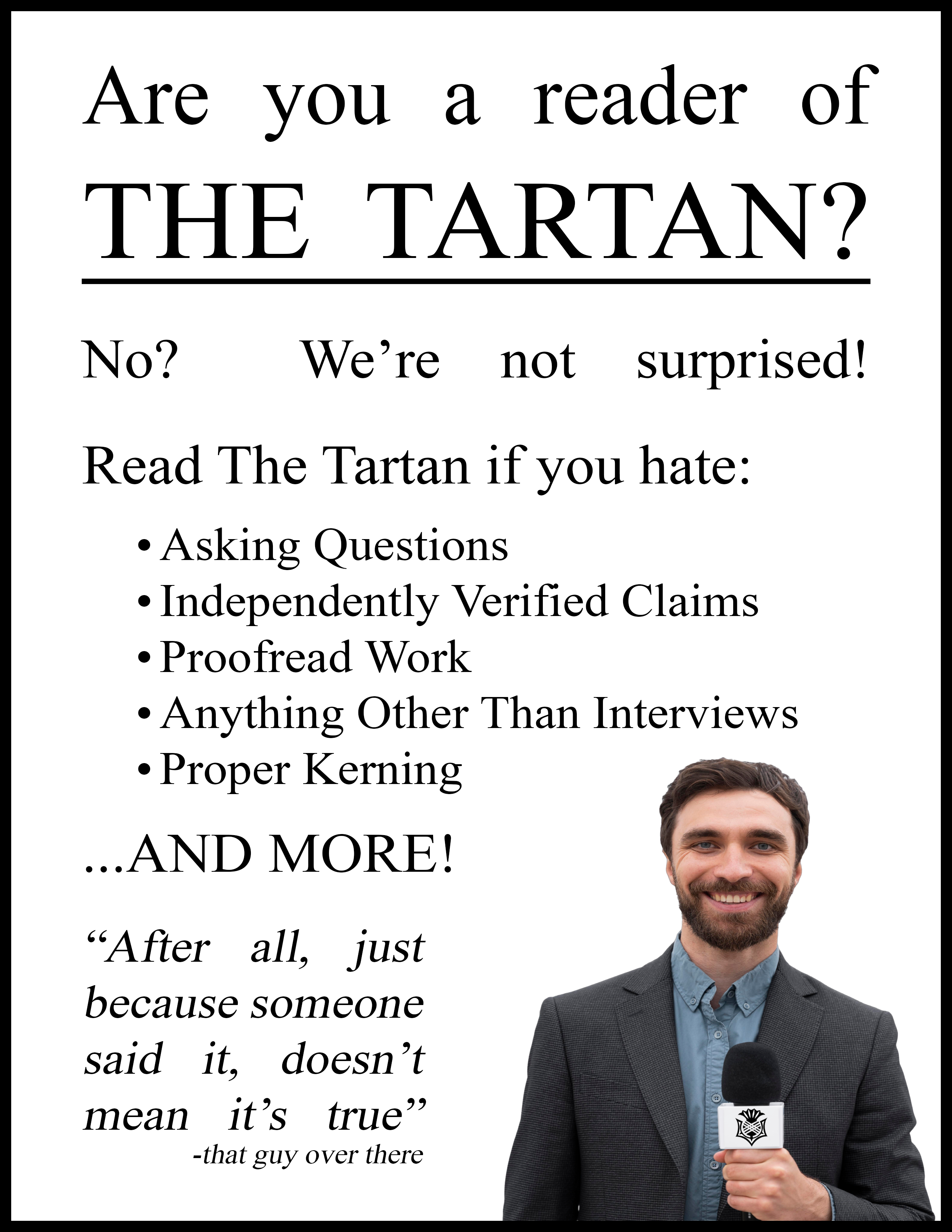 An advertisement containing formal-looking serif text and an image of a Tartan reporter in a suit whose head has been digitally altered to appear smushed. It reads: "Are you a reader of the Tartan? No? We're not surprised! Read The Tartan if you hate: asking questions; independently verified claims; proofread work; anything other than interviews; proper kerning; ...AND MORE!" followed by a quote "After all, just because someone said it, doesn't mean it's true" (attributed to "that guy over there")